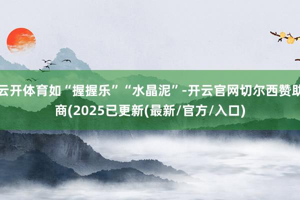云开体育如“握握乐”“水晶泥”-开云官网切尔西赞助商(2025已更新(最新/官方/入口)