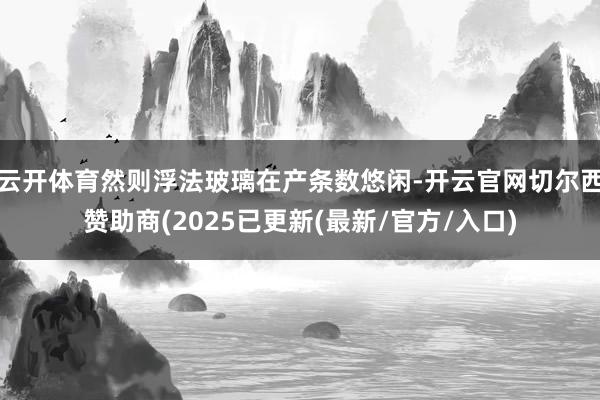 云开体育然则浮法玻璃在产条数悠闲-开云官网切尔西赞助商(2025已更新(最新/官方/入口)