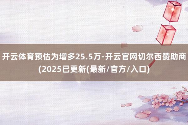 开云体育预估为增多25.5万-开云官网切尔西赞助商(2025已更新(最新/官方/入口)