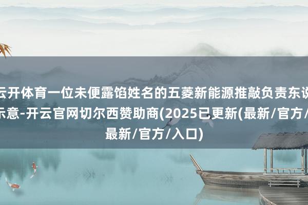 云开体育一位未便露馅姓名的五菱新能源推敲负责东说念主示意-开云官网切尔西赞助商(2025已更新(最新/官方/入口)