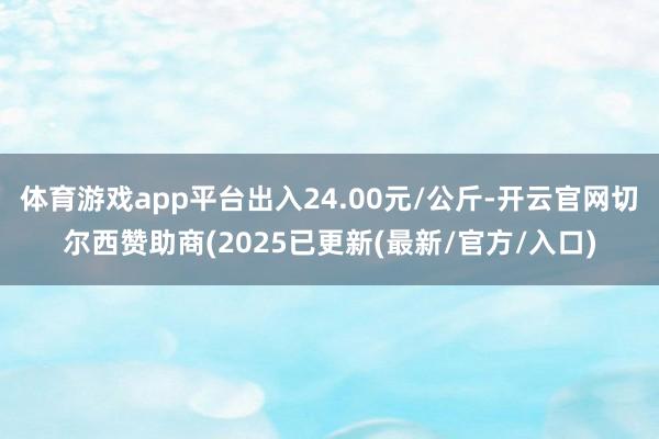 体育游戏app平台出入24.00元/公斤-开云官网切尔西赞助商(2025已更新(最新/官方/入口)