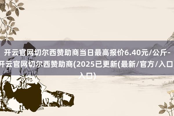 开云官网切尔西赞助商当日最高报价6.40元/公斤-开云官网切尔西赞助商(2025已更新(最新/官方/入口)