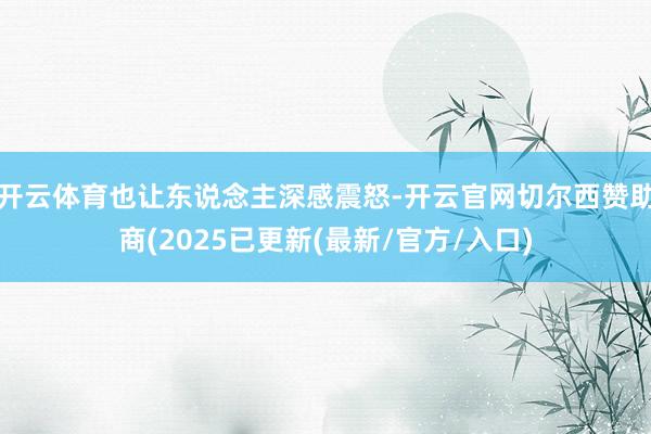 开云体育也让东说念主深感震怒-开云官网切尔西赞助商(2025已更新(最新/官方/入口)