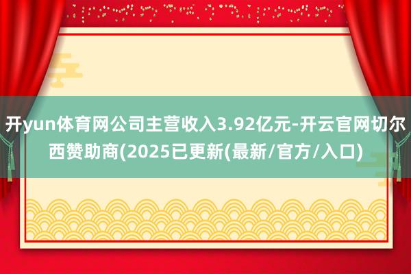 开yun体育网公司主营收入3.92亿元-开云官网切尔西赞助商(2025已更新(最新/官方/入口)