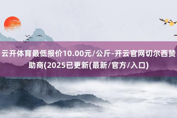 云开体育最低报价10.00元/公斤-开云官网切尔西赞助商(2025已更新(最新/官方/入口)