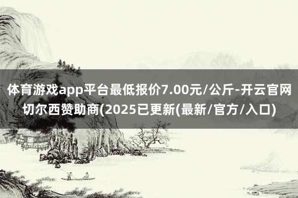 体育游戏app平台最低报价7.00元/公斤-开云官网切尔西赞助商(2025已更新(最新/官方/入口)