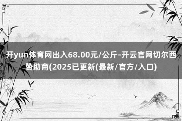 开yun体育网出入68.00元/公斤-开云官网切尔西赞助商(2025已更新(最新/官方/入口)
