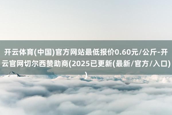 开云体育(中国)官方网站最低报价0.60元/公斤-开云官网切尔西赞助商(2025已更新(最新/官方/入口)