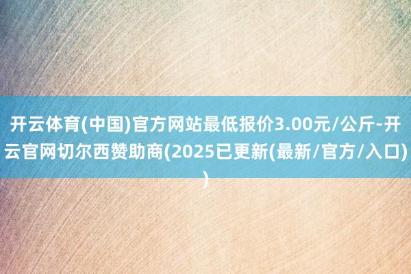 开云体育(中国)官方网站最低报价3.00元/公斤-开云官网切尔西赞助商(2025已更新(最新/官方/入口)