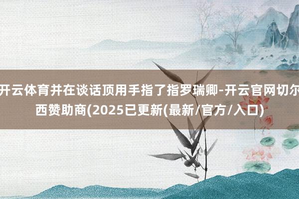开云体育并在谈话顶用手指了指罗瑞卿-开云官网切尔西赞助商(2025已更新(最新/官方/入口)