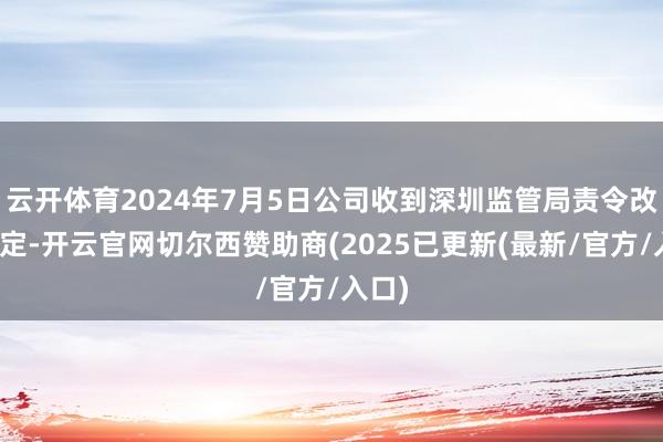 云开体育2024年7月5日公司收到深圳监管局责令改正决定-开云官网切尔西赞助商(2025已更新(最新/官方/入口)