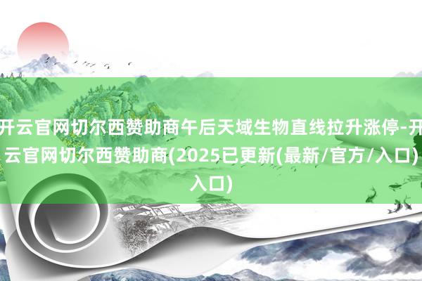 开云官网切尔西赞助商午后天域生物直线拉升涨停-开云官网切尔西赞助商(2025已更新(最新/官方/入口)
