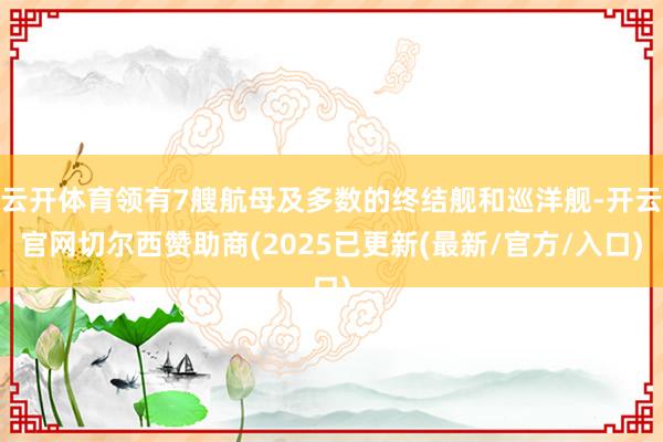 云开体育领有7艘航母及多数的终结舰和巡洋舰-开云官网切尔西赞助商(2025已更新(最新/官方/入口)