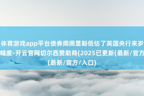 体育游戏app平台债券阛阓显豁低估了英国央行来岁的降息幅度-开云官网切尔西赞助商(2025已更新(最新/官方/入口)