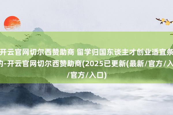 开云官网切尔西赞助商 留学归国东谈主才创业适宜条款的-开云官网切尔西赞助商(2025已更新(最新/官方/入口)