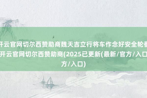 开云官网切尔西赞助商魏天吉立行将车作念好安全轮番-开云官网切尔西赞助商(2025已更新(最新/官方/入口)