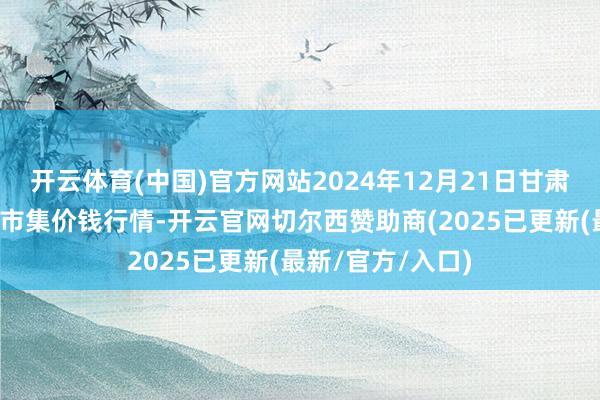 开云体育(中国)官方网站2024年12月21日甘肃邦农农产物批发市集价钱行情-开云官网切尔西赞助商(2025已更新(最新/官方/入口)