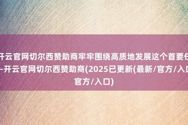 开云官网切尔西赞助商牢牢围绕高质地发展这个首要任务-开云官网切尔西赞助商(2025已更新(最新/官方/入口)