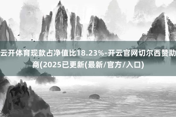 云开体育现款占净值比18.23%-开云官网切尔西赞助商(2025已更新(最新/官方/入口)
