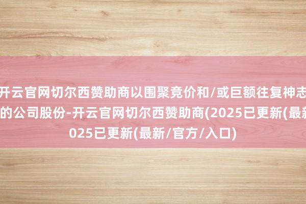 开云官网切尔西赞助商以围聚竞价和/或巨额往复神志减抓其所抓有的公司股份-开云官网切尔西赞助商(2025已更新(最新/官方/入口)