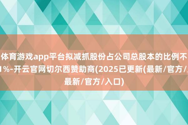 体育游戏app平台拟减抓股份占公司总股本的比例不跳跃1%-开云官网切尔西赞助商(2025已更新(最新/官方/入口)