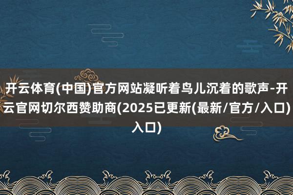 开云体育(中国)官方网站凝听着鸟儿沉着的歌声-开云官网切尔西赞助商(2025已更新(最新/官方/入口)