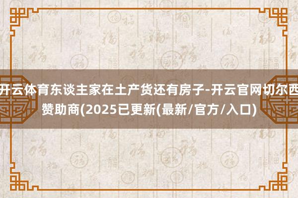 开云体育东谈主家在土产货还有房子-开云官网切尔西赞助商(2025已更新(最新/官方/入口)