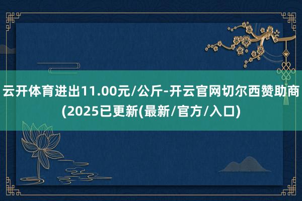 云开体育进出11.00元/公斤-开云官网切尔西赞助商(2025已更新(最新/官方/入口)