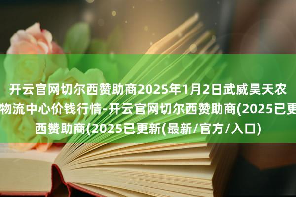 开云官网切尔西赞助商2025年1月2日武威昊天农居品来回市集暨仓储物流中心价钱行情-开云官网切尔西赞助商(2025已更新(最新/官方/入口)