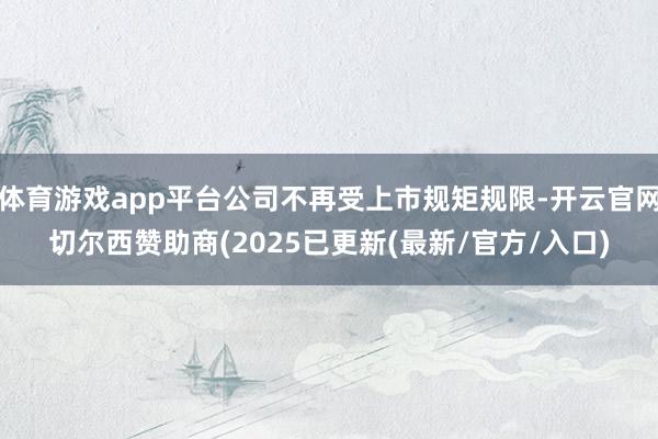 体育游戏app平台公司不再受上市规矩规限-开云官网切尔西赞助商(2025已更新(最新/官方/入口)
