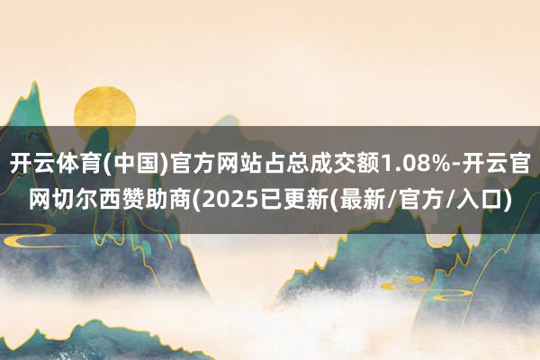 开云体育(中国)官方网站占总成交额1.08%-开云官网切尔西赞助商(2025已更新(最新/官方/入口)