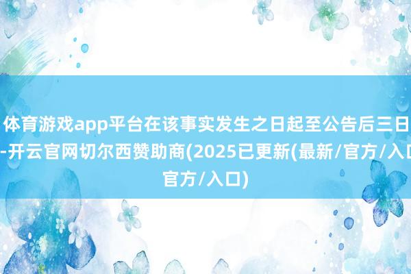 体育游戏app平台在该事实发生之日起至公告后三日内-开云官网切尔西赞助商(2025已更新(最新/官方/入口)