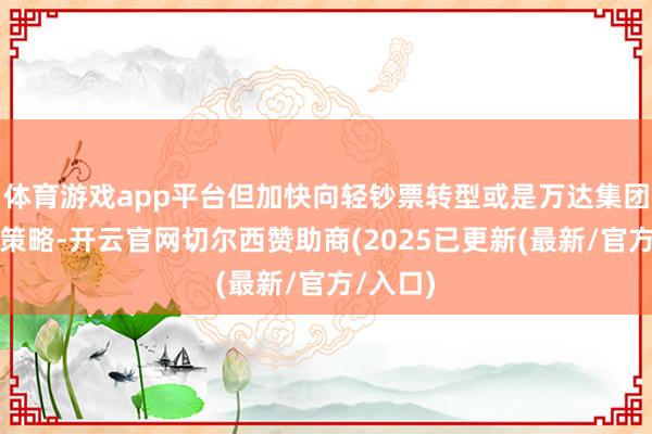 体育游戏app平台但加快向轻钞票转型或是万达集团的既定策略-开云官网切尔西赞助商(2025已更新(最新/官方/入口)