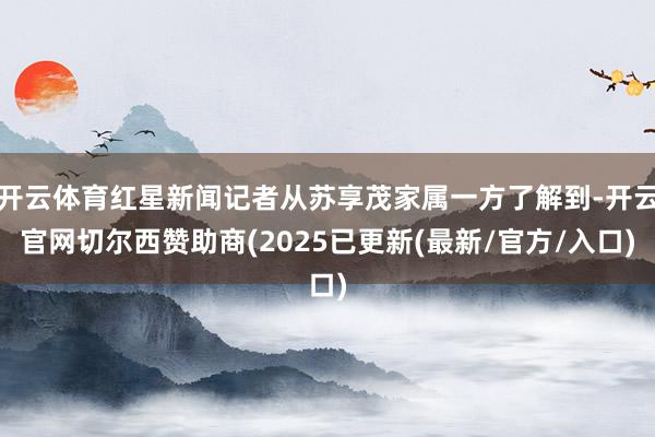 开云体育红星新闻记者从苏享茂家属一方了解到-开云官网切尔西赞助商(2025已更新(最新/官方/入口)