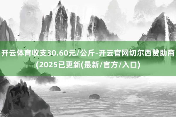 开云体育收支30.60元/公斤-开云官网切尔西赞助商(2025已更新(最新/官方/入口)