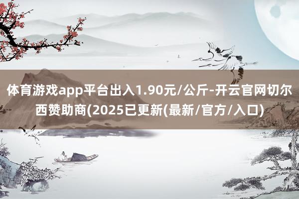 体育游戏app平台出入1.90元/公斤-开云官网切尔西赞助商(2025已更新(最新/官方/入口)