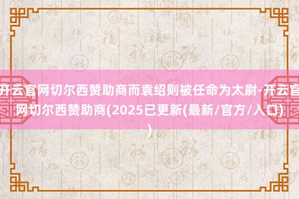 开云官网切尔西赞助商而袁绍则被任命为太尉-开云官网切尔西赞助商(2025已更新(最新/官方/入口)
