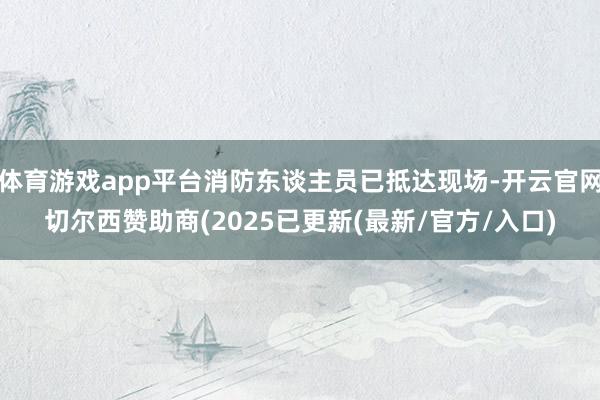 体育游戏app平台消防东谈主员已抵达现场-开云官网切尔西赞助商(2025已更新(最新/官方/入口)