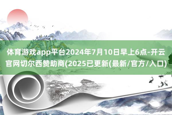 体育游戏app平台2024年7月10日早上6点-开云官网切尔西赞助商(2025已更新(最新/官方/入口)
