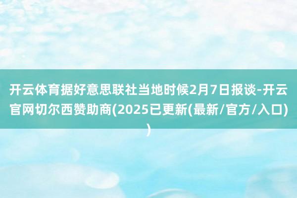 开云体育 据好意思联社当地时候2月7日报谈-开云官网切尔西赞助商(2025已更新(最新/官方/入口)