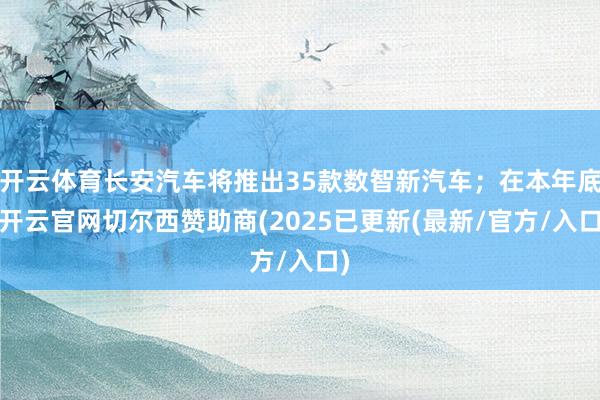 开云体育长安汽车将推出35款数智新汽车;在本年底-开云官网切尔西赞助商(2025已更新(最新/官方/入口)