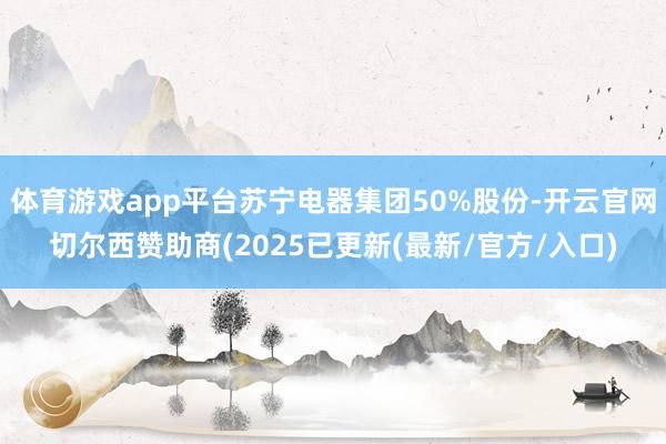 体育游戏app平台苏宁电器集团50%股份-开云官网切尔西赞助商(2025已更新(最新/官方/入口)