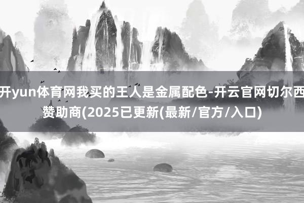 开yun体育网我买的王人是金属配色-开云官网切尔西赞助商(2025已更新(最新/官方/入口)