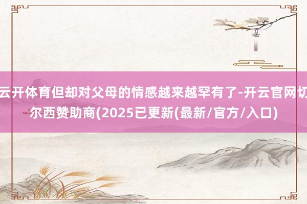 云开体育但却对父母的情感越来越罕有了-开云官网切尔西赞助商(2025已更新(最新/官方/入口)
