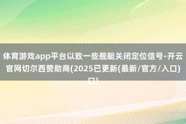 体育游戏app平台以致一些舰艇关闭定位信号-开云官网切尔西赞助商(2025已更新(最新/官方/入口)