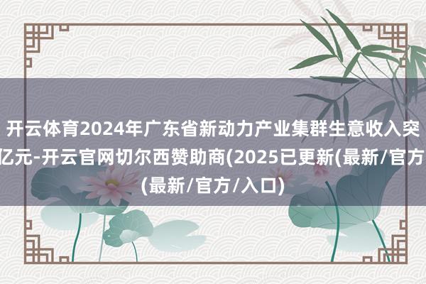 开云体育2024年广东省新动力产业集群生意收入突破1万亿元-开云官网切尔西赞助商(2025已更新(最新/官方/入口)