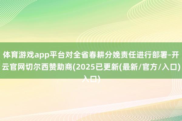 体育游戏app平台对全省春耕分娩责任进行部署-开云官网切尔西赞助商(2025已更新(最新/官方/入口)