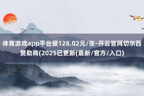 体育游戏app平台报128.02元/张-开云官网切尔西赞助商(2025已更新(最新/官方/入口)