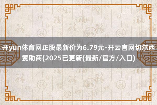 开yun体育网正股最新价为6.79元-开云官网切尔西赞助商(2025已更新(最新/官方/入口)