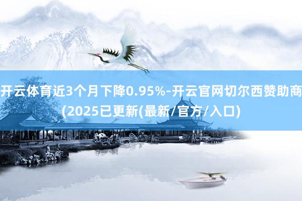 开云体育近3个月下降0.95%-开云官网切尔西赞助商(2025已更新(最新/官方/入口)